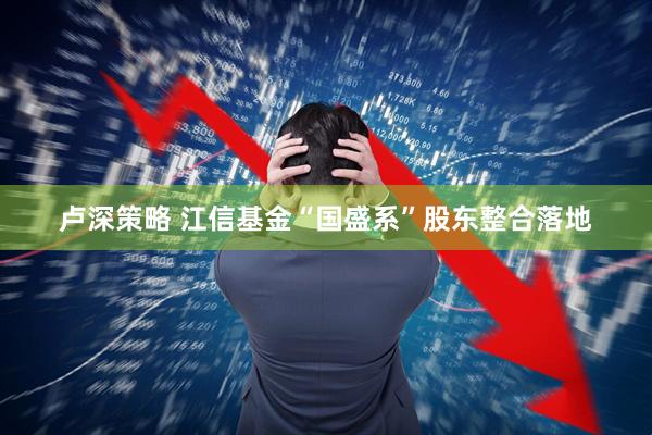 卢深策略 江信基金“国盛系”股东整合落地