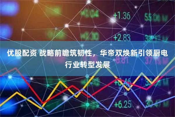 优股配资 战略前瞻筑韧性，华帝双焕新引领厨电行业转型发展