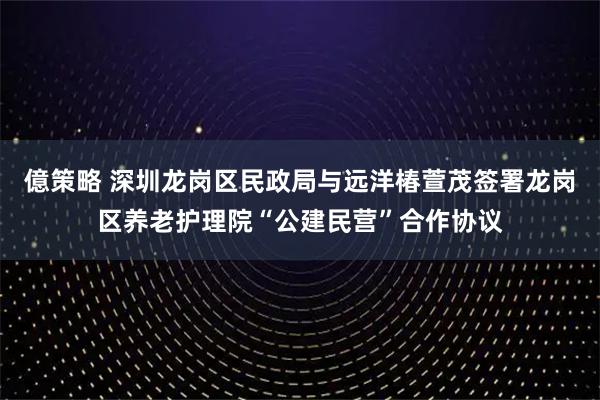 億策略 深圳龙岗区民政局与远洋椿萱茂签署龙岗区养老护理院“公建民营”合作协议