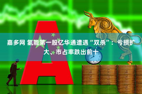 嘉多网 氢能第一股亿华通遭遇“双杀”：亏损扩大、市占率跌出前十