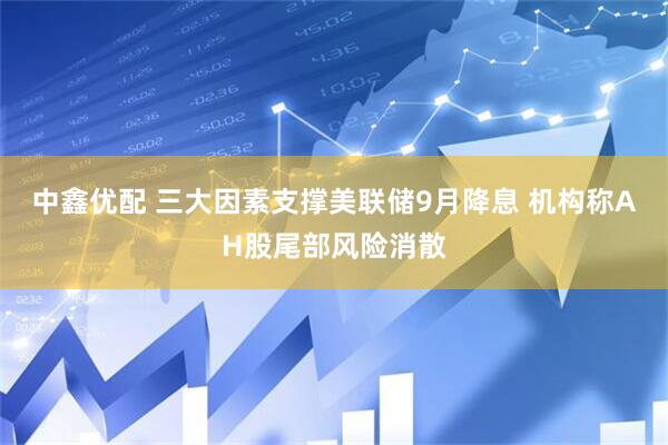 中鑫优配 三大因素支撑美联储9月降息 机构称AH股尾部风险消散