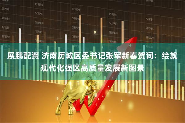 展鹏配资 济南历城区委书记张军新春贺词：绘就现代化强区高质量发展新图景