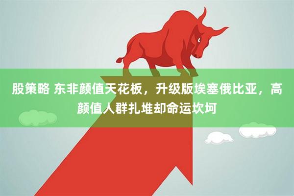 股策略 东非颜值天花板,升级版埃塞俄比亚,高颜值人群扎堆却命运坎坷