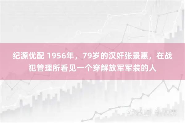 纪源优配 1956年，79岁的汉奸张景惠，在战犯管理所看见一个穿解放军军装的人
