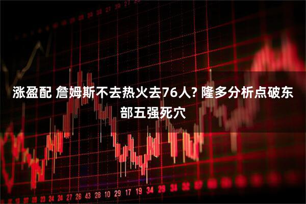 涨盈配 詹姆斯不去热火去76人? 隆多分析点破东部五强死穴