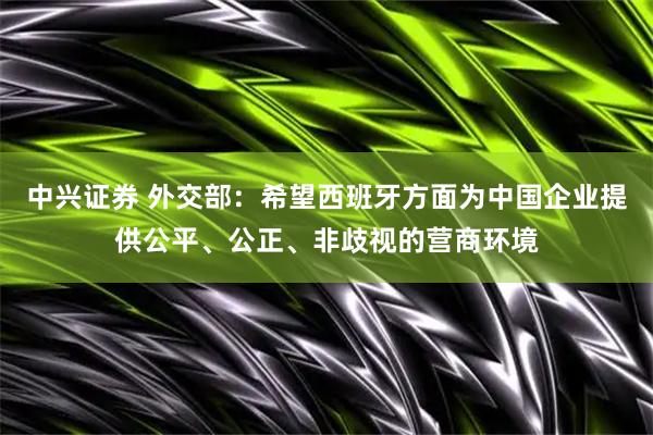 中兴证券 外交部：希望西班牙方面为中国企业提供公平、公正、非歧视的营商环境