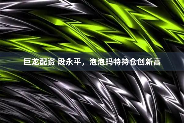 巨龙配资 段永平，泡泡玛特持仓创新高